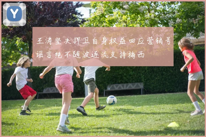 王涛坚决捍卫自身权益回应营销号谣言绝不随波逐流支持梅西