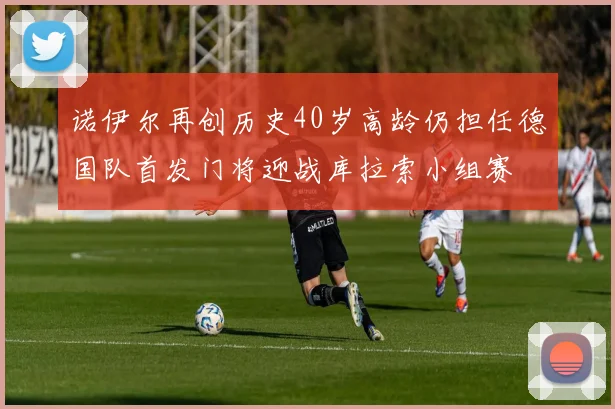 诺伊尔再创历史40岁高龄仍担任德国队首发门将迎战库拉索小组赛