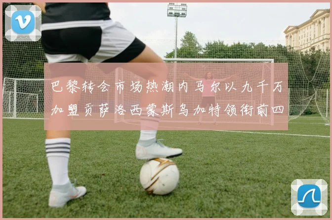 巴黎转会市场热潮内马尔以九千万加盟贡萨洛西蒙斯乌加特领衔前四