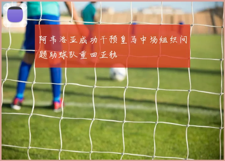 阿韦洛亚成功干预皇马中场组织问题助球队重回正轨