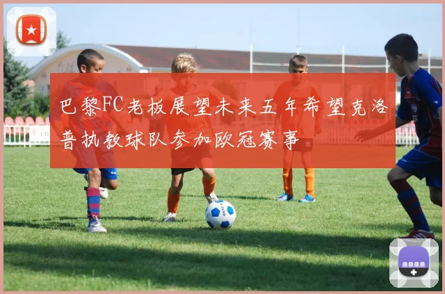 巴黎FC老板展望未来五年希望克洛普执教球队参加欧冠赛事