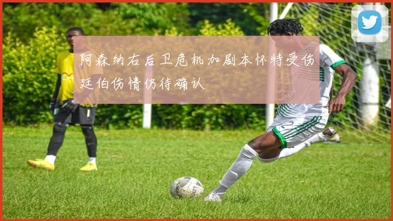 阿森纳右后卫危机加剧本怀特受伤廷伯伤情仍待确认