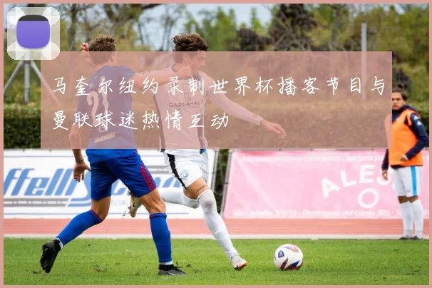 马奎尔纽约录制世界杯播客节目与曼联球迷热情互动