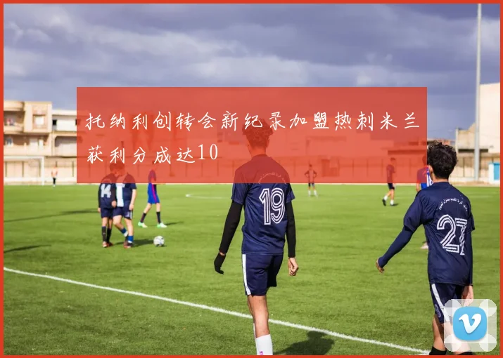 托纳利创转会新纪录加盟热刺米兰获利分成达10