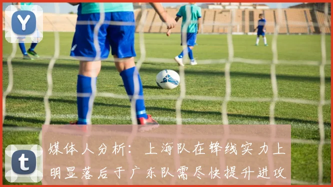 媒体人分析：上海队在锋线实力上明显落后于广东队需尽快提升进攻火力