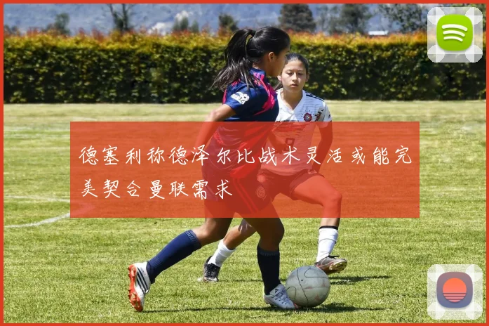 德塞利称德泽尔比战术灵活或能完美契合曼联需求