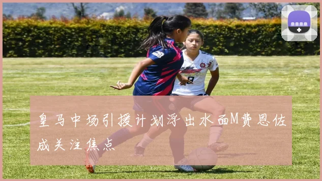 皇马中场引援计划浮出水面M费恩佐成关注焦点