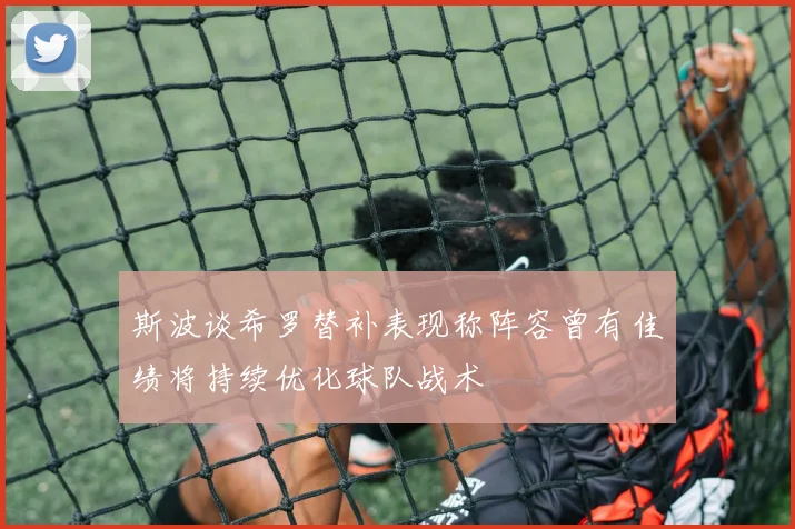 斯波谈希罗替补表现称阵容曾有佳绩将持续优化球队战术
