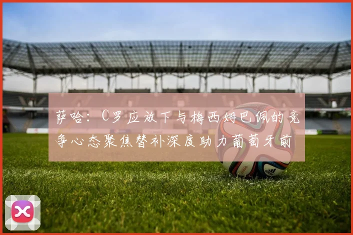 萨哈：C罗应放下与梅西姆巴佩的竞争心态聚焦替补深度助力葡萄牙前行