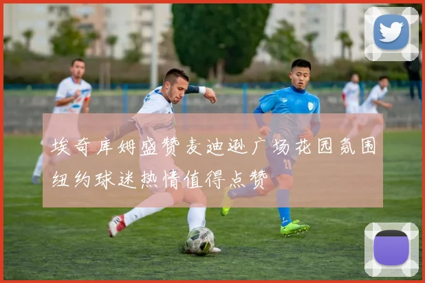 埃奇库姆盛赞麦迪逊广场花园氛围纽约球迷热情值得点赞