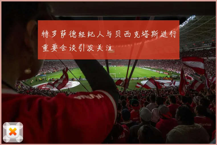 特罗萨德经纪人与贝西克塔斯进行重要会谈引发关注