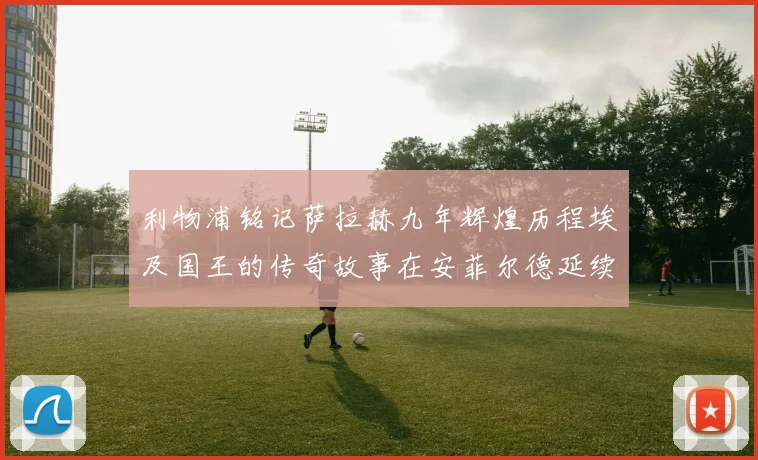 利物浦铭记萨拉赫九年辉煌历程埃及国王的传奇故事在安菲尔德延续