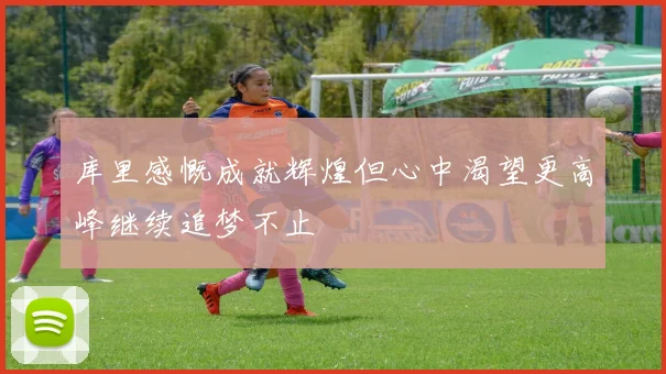 库里感慨成就辉煌但心中渴望更高峰继续追梦不止