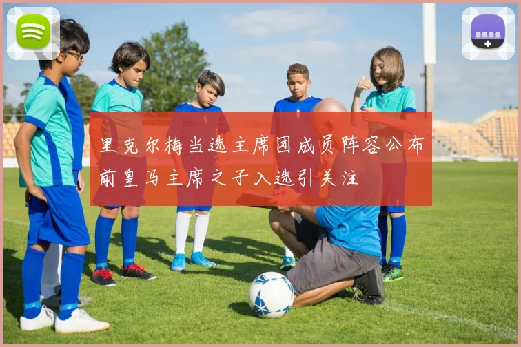 里克尔梅当选主席团成员阵容公布前皇马主席之子入选引关注