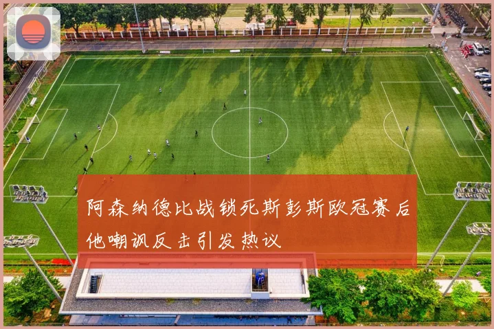 阿森纳德比战锁死斯彭斯欧冠赛后他嘲讽反击引发热议