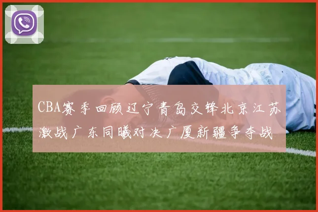 CBA赛季回顾辽宁青岛交锋北京江苏激战广东同曦对决广厦新疆争夺战精彩纷呈