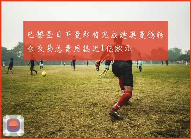 巴黎圣日耳曼即将完成迪奥曼德转会交易总费用接近1亿欧元