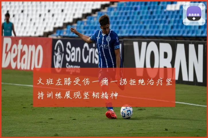 文班左膝受伤一瘸一拐拒绝治疗坚持训练展现坚韧精神