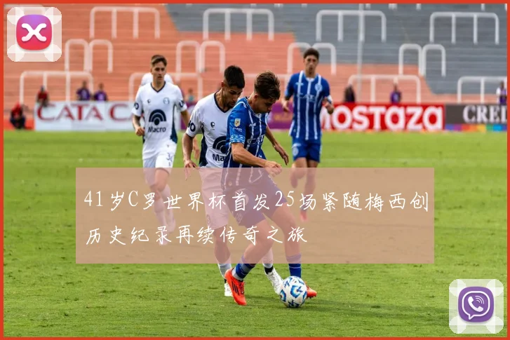 41岁C罗世界杯首发25场紧随梅西创历史纪录再续传奇之旅
